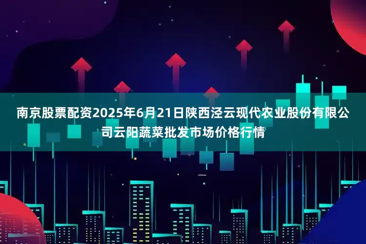 南京股票配资2025年6月21日陕西泾云现代农业股份有限公司云阳蔬菜批发市场价格行情