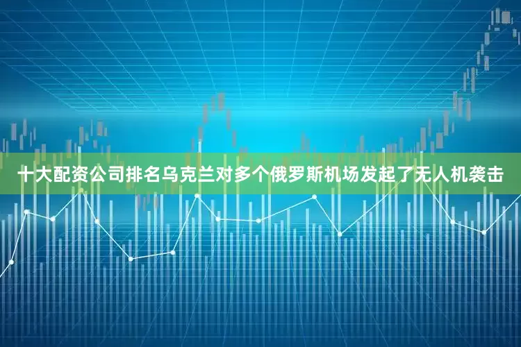 十大配资公司排名乌克兰对多个俄罗斯机场发起了无人机袭击