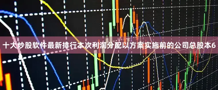 十大炒股软件最新排行本次利润分配以方案实施前的公司总股本6