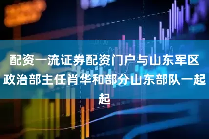 配资一流证券配资门户与山东军区政治部主任肖华和部分山东部队一起