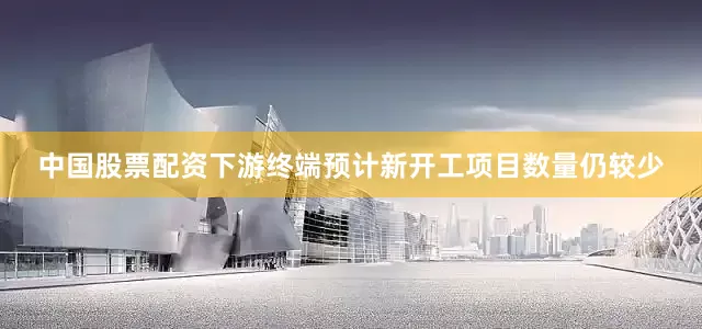 中国股票配资下游终端预计新开工项目数量仍较少