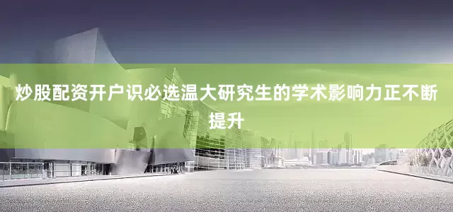 炒股配资开户识必选温大研究生的学术影响力正不断提升