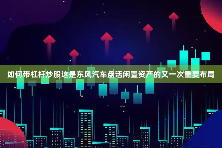 如何带杠杆炒股这是东风汽车盘活闲置资产的又一次重要布局